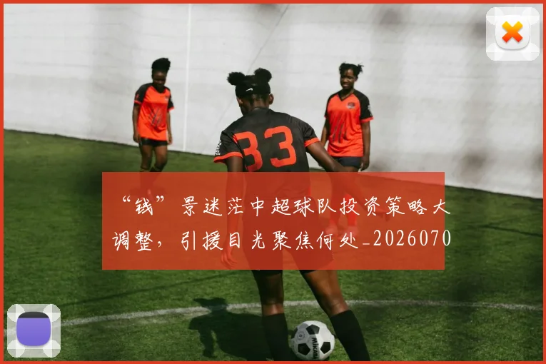 “钱”景迷茫中超球队投资策略大调整，引援目光聚焦何处_20260702173055