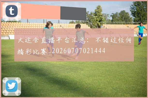 大运会直播平台汇总：不错过任何精彩比赛_20260707021444