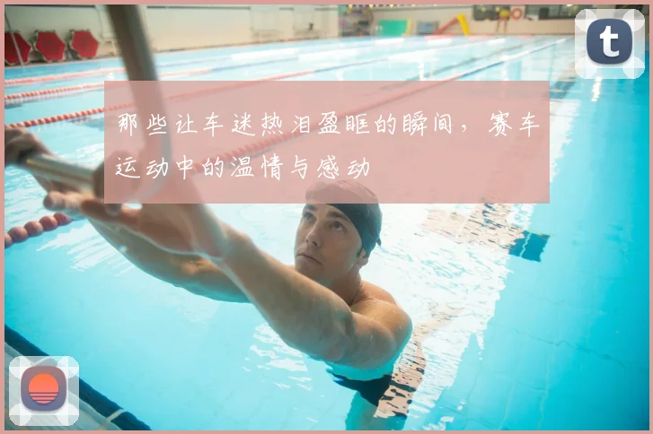 那些让车迷热泪盈眶的瞬间，赛车运动中的温情与感动