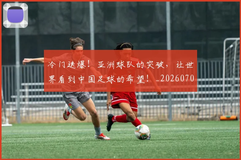 冷门迭爆！亚洲球队的突破，让世界看到中国足球的希望！_20260704173220