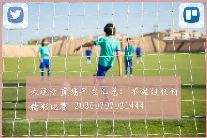 大运会直播平台汇总：不错过任何精彩比赛_20260707021444