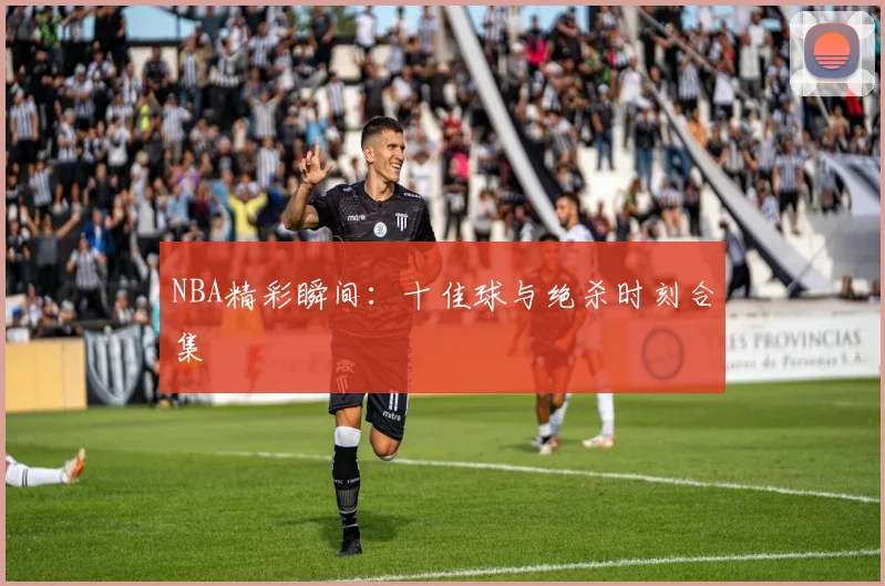 NBA精彩瞬间：十佳球与绝杀时刻合集