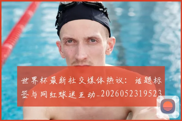 世界杯最新社交媒体热议：话题标签与网红球迷互动_20260523195232_20260703203558