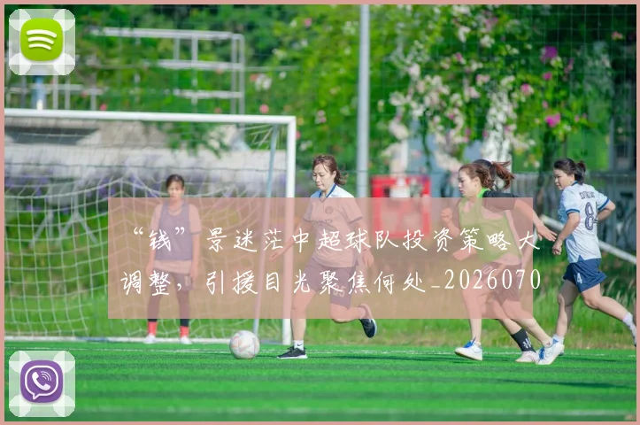 “钱”景迷茫中超球队投资策略大调整，引援目光聚焦何处_20260702173055