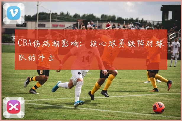 CBA伤病潮影响：核心球员缺阵对球队的冲击