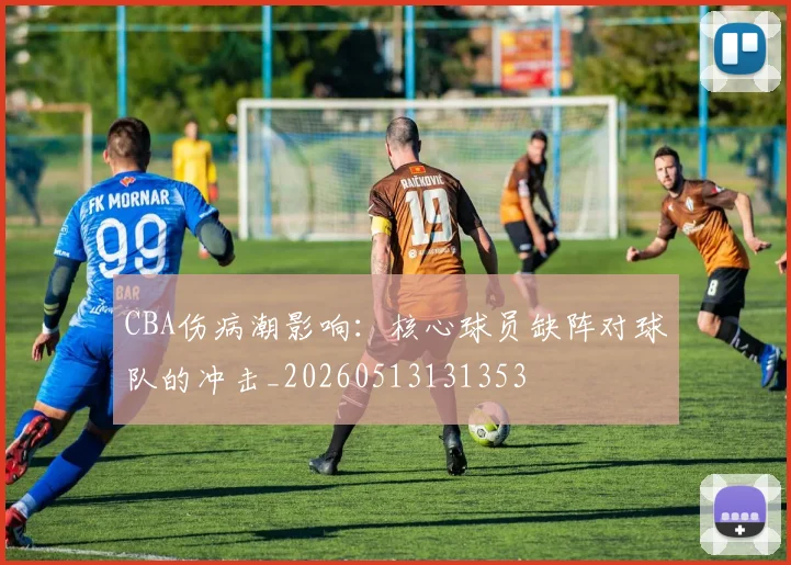 CBA伤病潮影响：核心球员缺阵对球队的冲击_20260513131353