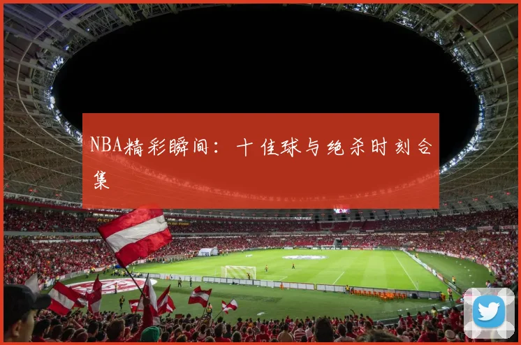 NBA精彩瞬间：十佳球与绝杀时刻合集