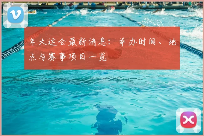 年大运会最新消息：举办时间、地点与赛事项目一览