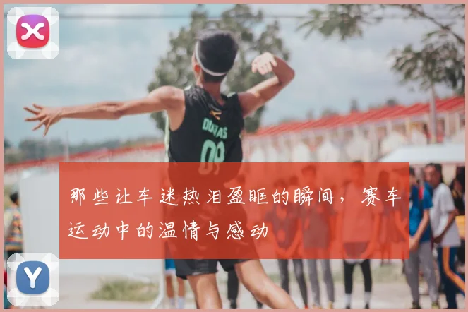 那些让车迷热泪盈眶的瞬间，赛车运动中的温情与感动