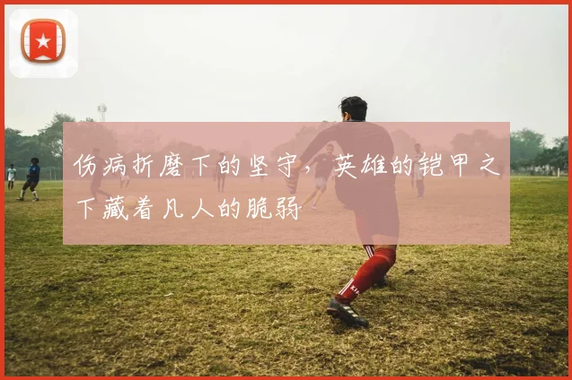 伤病折磨下的坚守，英雄的铠甲之下藏着凡人的脆弱